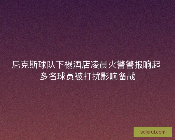 尼克斯球队下榻酒店凌晨火警警报响起 多名球员被打扰影响备战