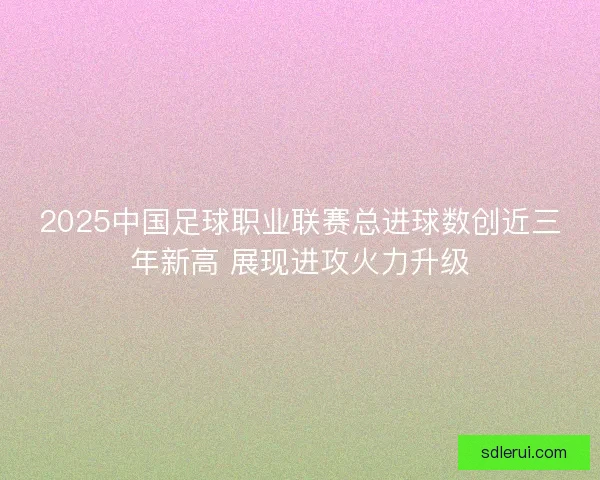 2025中国足球职业联赛总进球数创近三年新高 展现进攻火力升级
