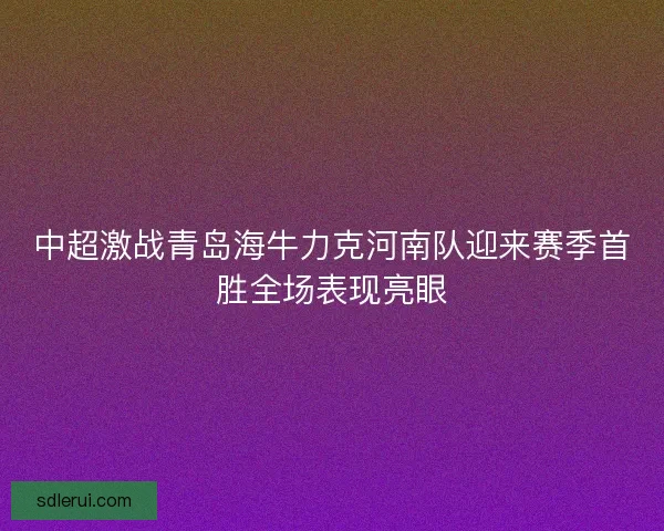 中超激战青岛海牛力克河南队迎来赛季首胜全场表现亮眼