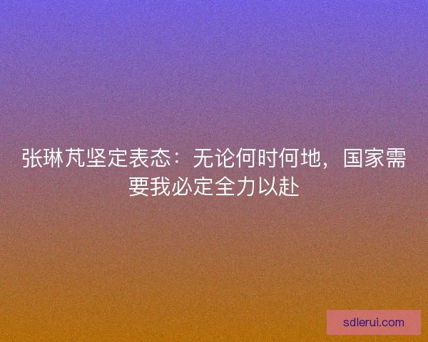 张琳芃坚定表态：无论何时何地，国家需要我必定全力以赴