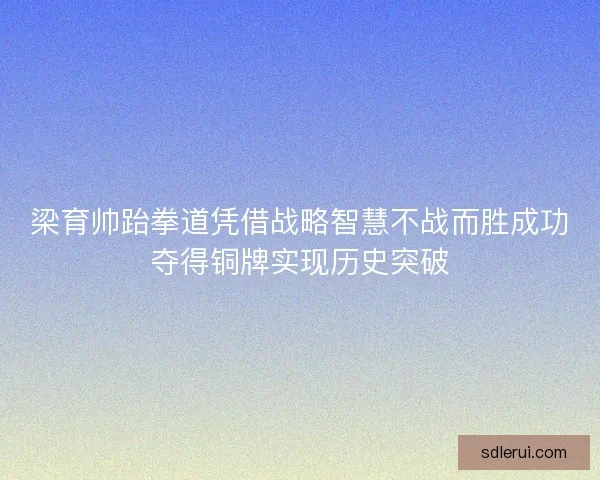 梁育帅跆拳道凭借战略智慧不战而胜成功夺得铜牌实现历史突破