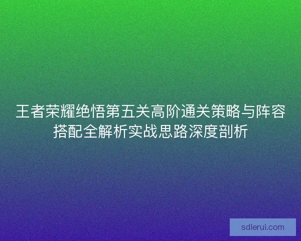 王者荣耀绝悟第五关高阶通关策略与阵容搭配全解析实战思路深度剖析