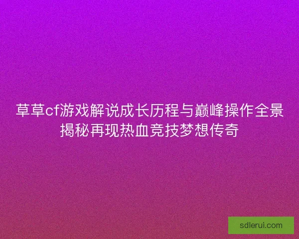 草草cf游戏解说成长历程与巅峰操作全景揭秘再现热血竞技梦想传奇