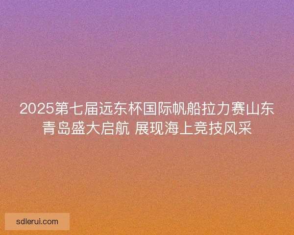 2025第七届远东杯国际帆船拉力赛山东青岛盛大启航 展现海上竞技风采