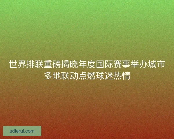 世界排联重磅揭晓年度国际赛事举办城市多地联动点燃球迷热情