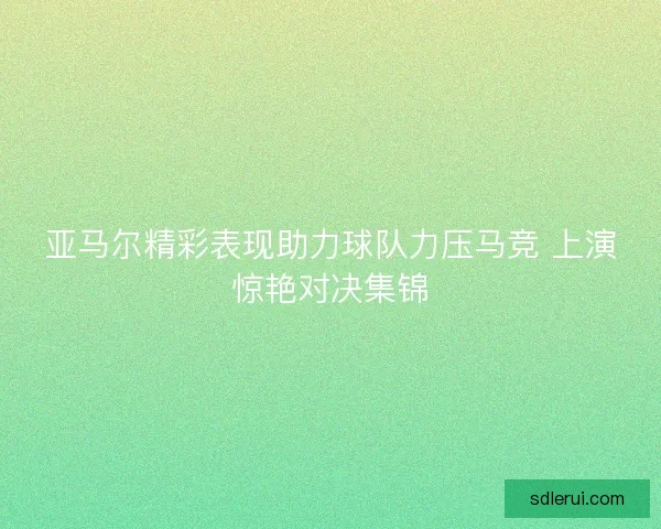 亚马尔精彩表现助力球队力压马竞 上演惊艳对决集锦