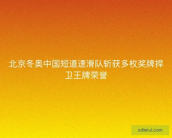 北京冬奥中国短道速滑队斩获多枚奖牌捍卫王牌荣誉