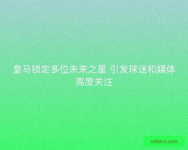 皇马锁定多位未来之星 引发球迷和媒体高度关注