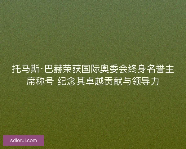 托马斯·巴赫荣获国际奥委会终身名誉主席称号 纪念其卓越贡献与领导力