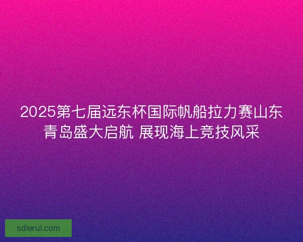 2025第七届远东杯国际帆船拉力赛山东青岛盛大启航 展现海上竞技风采