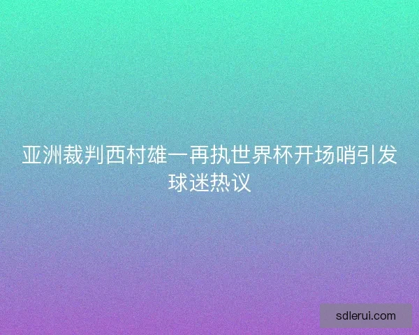 亚洲裁判西村雄一再执世界杯开场哨引发球迷热议