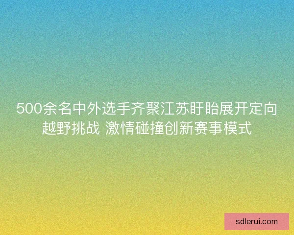500余名中外选手齐聚江苏盱眙展开定向越野挑战 激情碰撞创新赛事模式