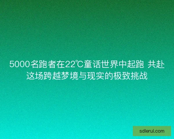 5000名跑者在22℃童话世界中起跑 共赴这场跨越梦境与现实的极致挑战